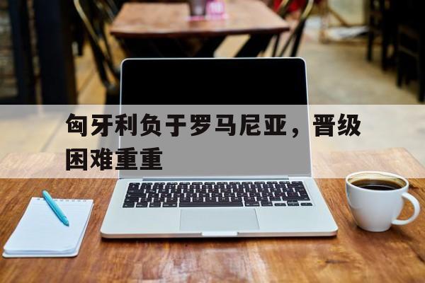 关于匈牙利负于罗马尼亚，晋级困难重重的信息