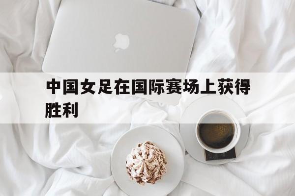 中国女足在国际赛场上获得胜利