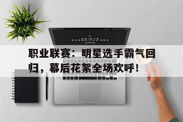 职业联赛：明星选手霸气回归，幕后花絮全场欢呼！