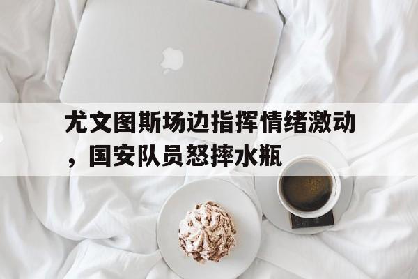 尤文图斯场边指挥情绪激动，国安队员怒摔水瓶