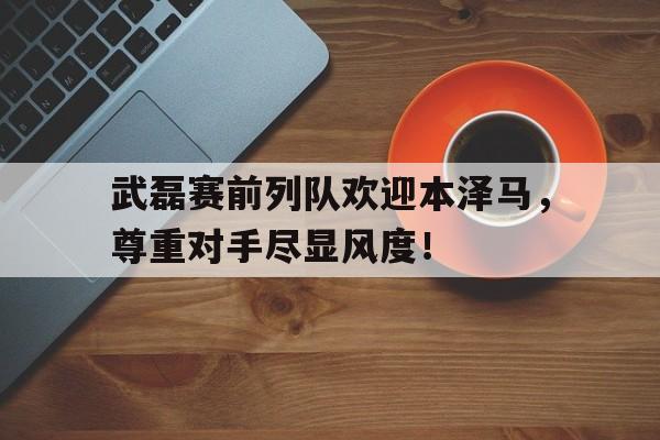 武磊赛前列队欢迎本泽马，尊重对手尽显风度！