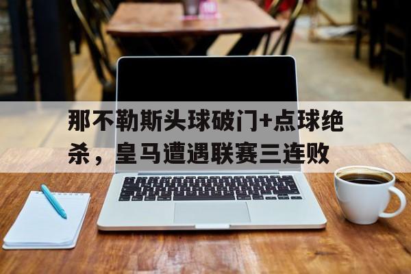 那不勒斯头球破门+点球绝杀，皇马遭遇联赛三连败皇马对那不勒斯比分预测