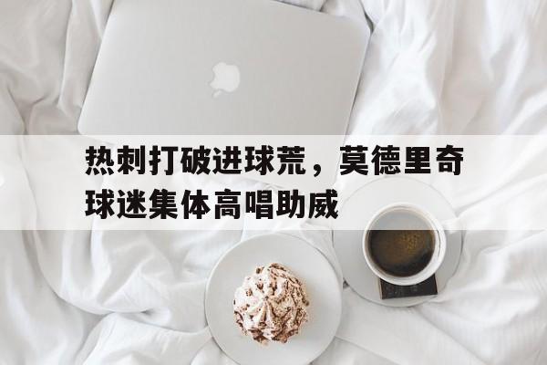 热刺打破进球荒，莫德里奇球迷集体高唱助威