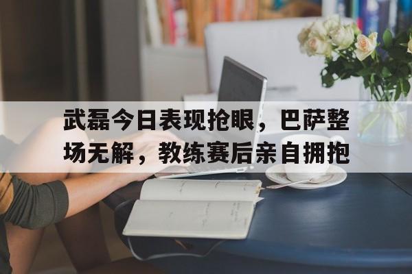 武磊今日表现抢眼，巴萨整场无解，教练赛后亲自拥抱